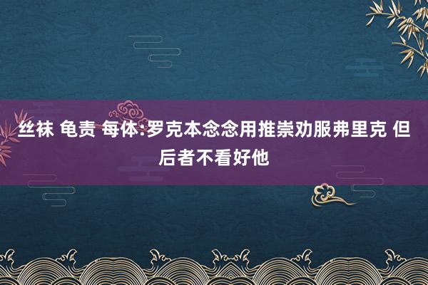 丝袜 龟责 每体:罗克本念念用推崇劝服弗里克 但后者不看好他