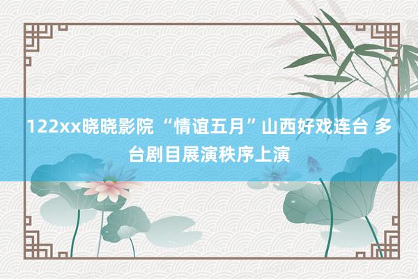 122xx晓晓影院 “情谊五月”山西好戏连台 多台剧目展演秩序上演