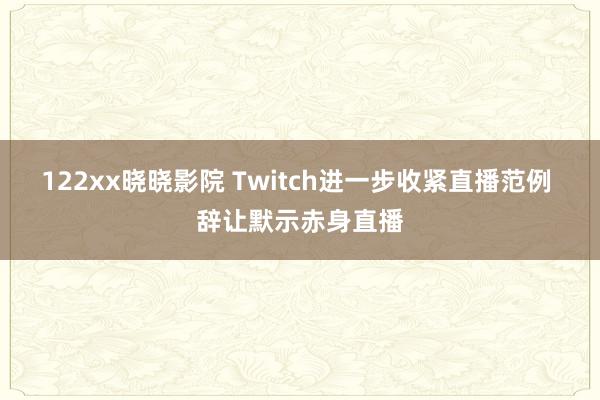 122xx晓晓影院 Twitch进一步收紧直播范例 辞让默示赤身直播