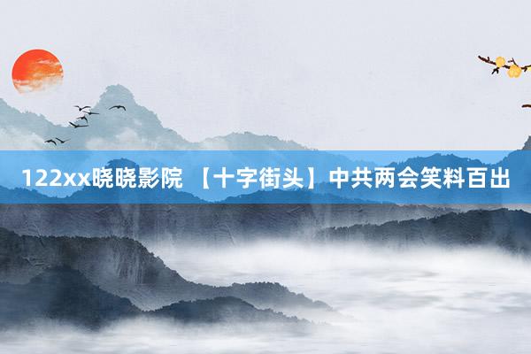 122xx晓晓影院 【十字街头】中共两会笑料百出